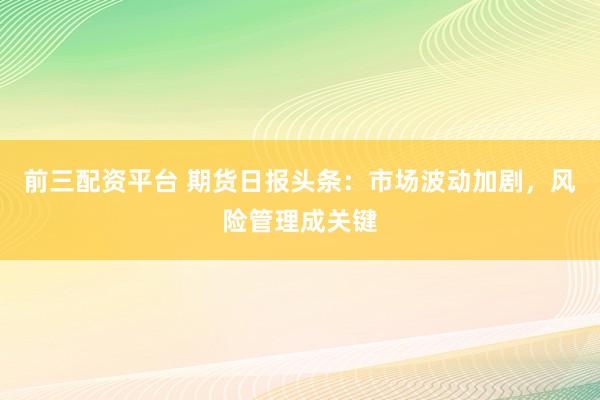 前三配资平台 期货日报头条：市场波动加剧，风险管理成关键