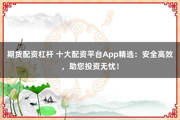 期货配资杠杆 十大配资平台App精选：安全高效，助您投资无忧！