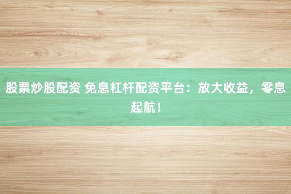 股票炒股配资 免息杠杆配资平台：放大收益，零息起航！