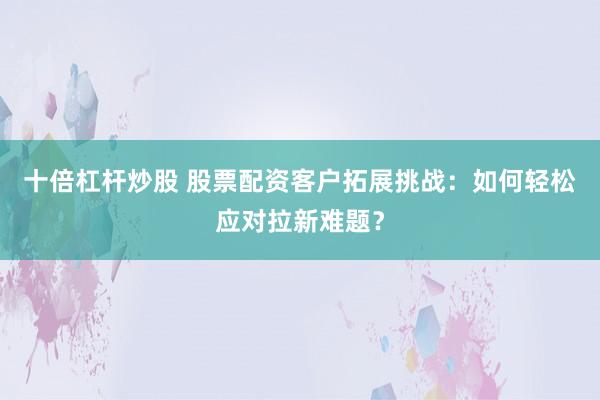 十倍杠杆炒股 股票配资客户拓展挑战：如何轻松应对拉新难题？