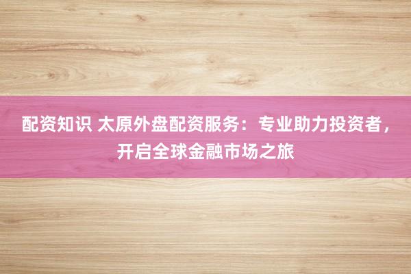 配资知识 太原外盘配资服务：专业助力投资者，开启全球金融市场之旅