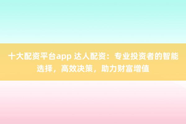 十大配资平台app 达人配资：专业投资者的智能选择，高效决策，助力财富增值