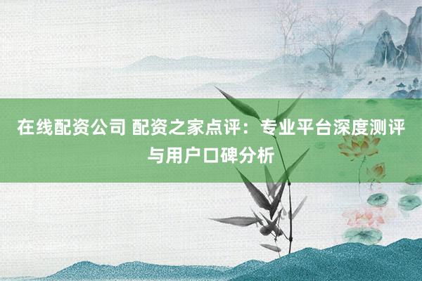 在线配资公司 配资之家点评：专业平台深度测评与用户口碑分析