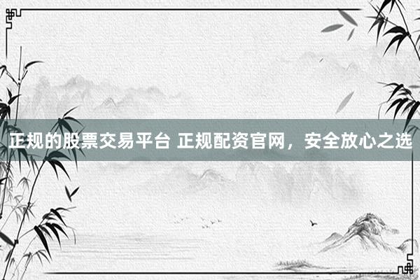 正规的股票交易平台 正规配资官网，安全放心之选
