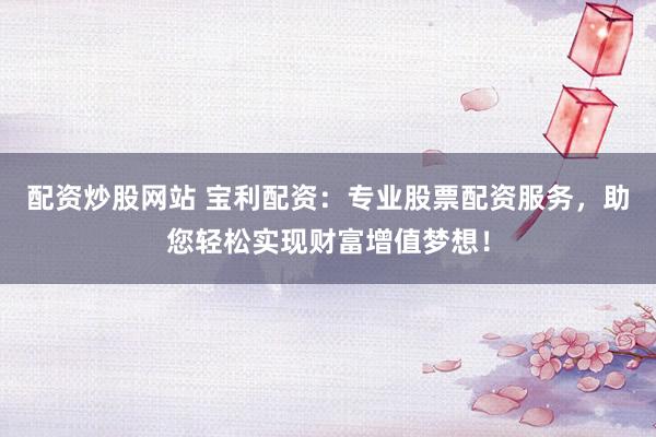 配资炒股网站 宝利配资：专业股票配资服务，助您轻松实现财富增值梦想！