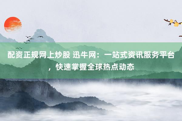 配资正规网上炒股 迅牛网：一站式资讯服务平台，快速掌握全球热点动态