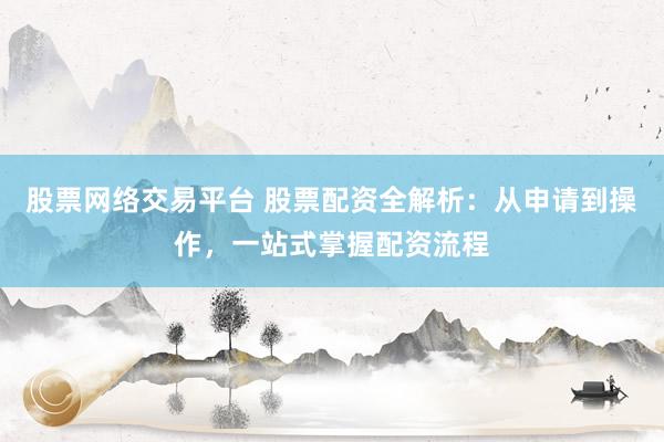 股票网络交易平台 股票配资全解析：从申请到操作，一站式掌握配资流程