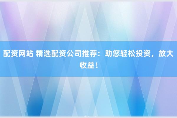 配资网站 精选配资公司推荐：助您轻松投资，放大收益！