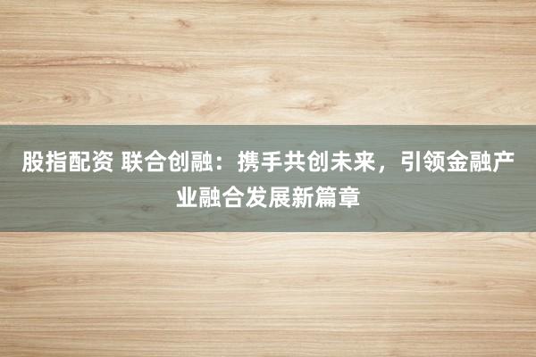 股指配资 联合创融：携手共创未来，引领金融产业融合发展新篇章