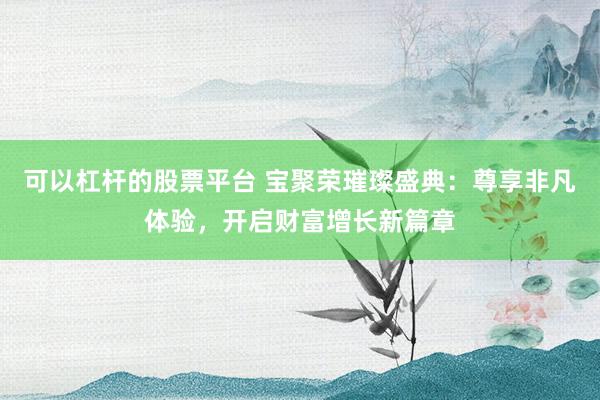 可以杠杆的股票平台 宝聚荣璀璨盛典：尊享非凡体验，开启财富增长新篇章