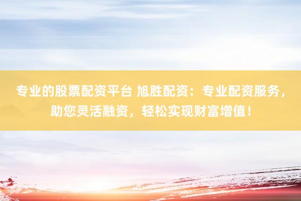 专业的股票配资平台 旭胜配资：专业配资服务，助您灵活融资，轻松实现财富增值！