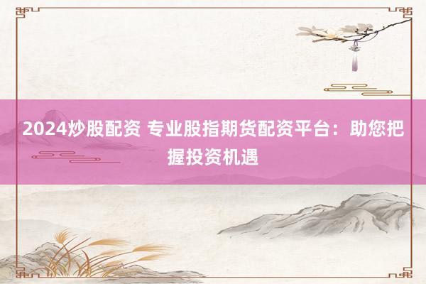 2024炒股配资 专业股指期货配资平台：助您把握投资机遇
