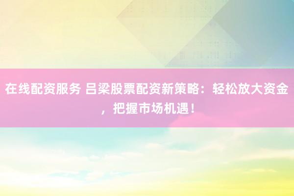 在线配资服务 吕梁股票配资新策略：轻松放大资金，把握市场机遇！