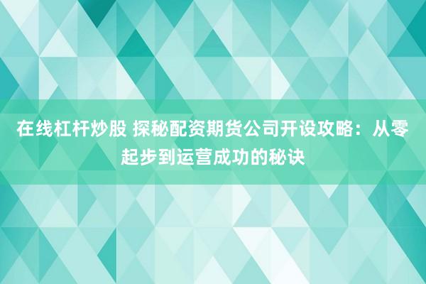 在线杠杆炒股 探秘配资期货公司开设攻略：从零起步到运营成功的秘诀