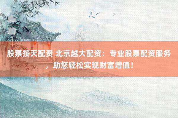 股票按天配资 北京越大配资：专业股票配资服务，助您轻松实现财富增值！