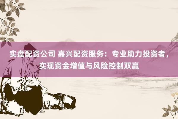 实盘配资公司 嘉兴配资服务：专业助力投资者，实现资金增值与风险控制双赢