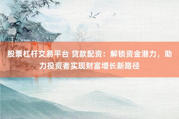 股票杠杆交易平台 贷款配资：解锁资金潜力，助力投资者实现财富增长新路径