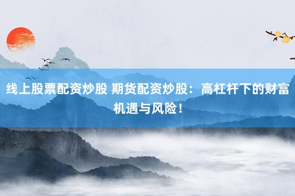 线上股票配资炒股 期货配资炒股：高杠杆下的财富机遇与风险！