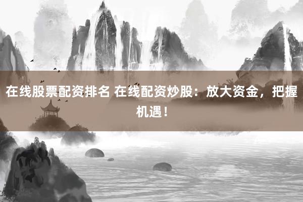 在线股票配资排名 在线配资炒股：放大资金，把握机遇！