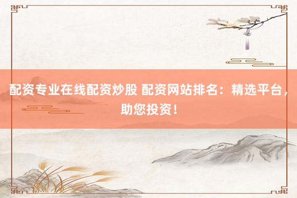 配资专业在线配资炒股 配资网站排名：精选平台，助您投资！