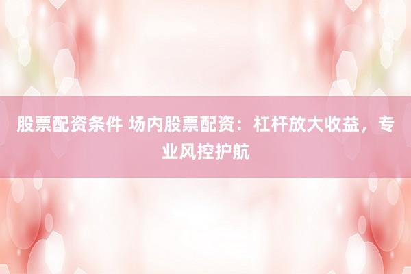 股票配资条件 场内股票配资：杠杆放大收益，专业风控护航