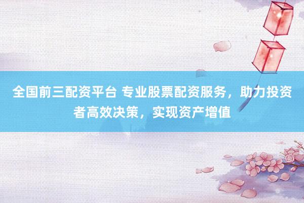 全国前三配资平台 专业股票配资服务，助力投资者高效决策，实现资产增值