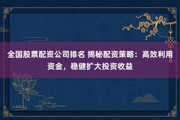 全国股票配资公司排名 揭秘配资策略：高效利用资金，稳健扩大投资收益