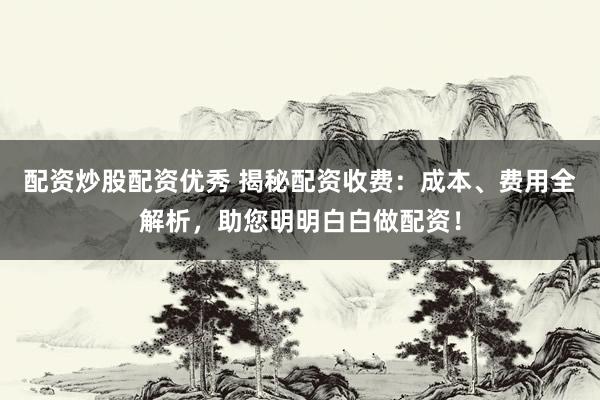 配资炒股配资优秀 揭秘配资收费：成本、费用全解析，助您明明白白做配资！