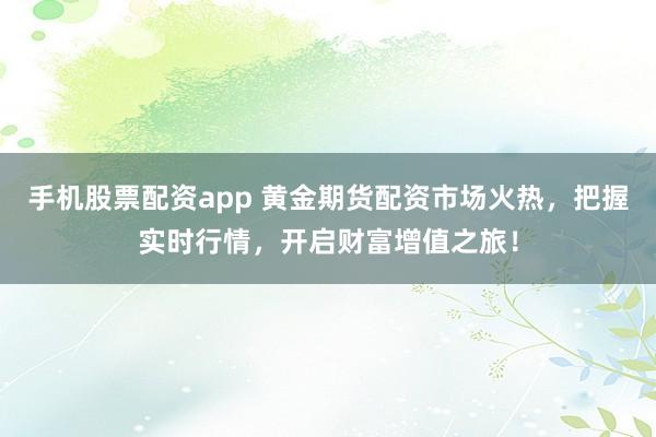 手机股票配资app 黄金期货配资市场火热，把握实时行情，开启财富增值之旅！