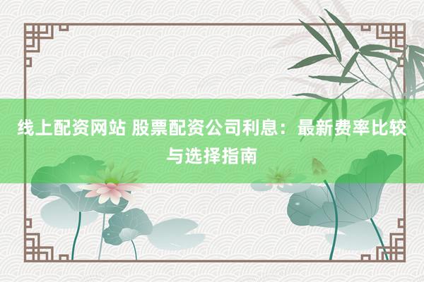 线上配资网站 股票配资公司利息：最新费率比较与选择指南