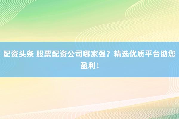配资头条 股票配资公司哪家强？精选优质平台助您盈利！