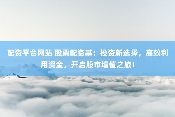 配资平台网站 股票配资基：投资新选择，高效利用资金，开启股市增值之旅！
