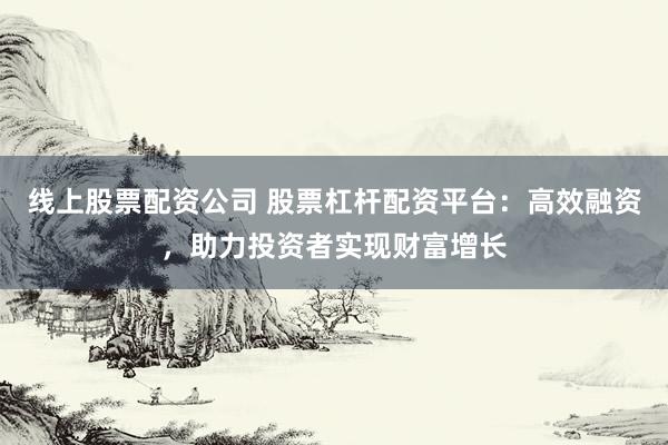 线上股票配资公司 股票杠杆配资平台：高效融资，助力投资者实现财富增长