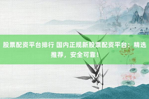 股票配资平台排行 国内正规新股票配资平台：精选推荐，安全可靠！