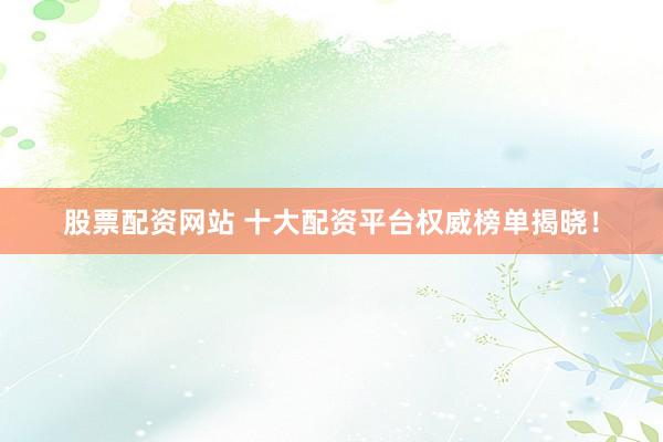 股票配资网站 十大配资平台权威榜单揭晓！