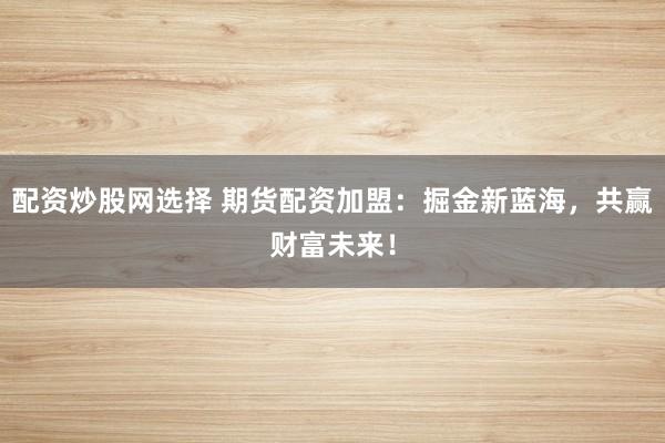 配资炒股网选择 期货配资加盟：掘金新蓝海，共赢财富未来！