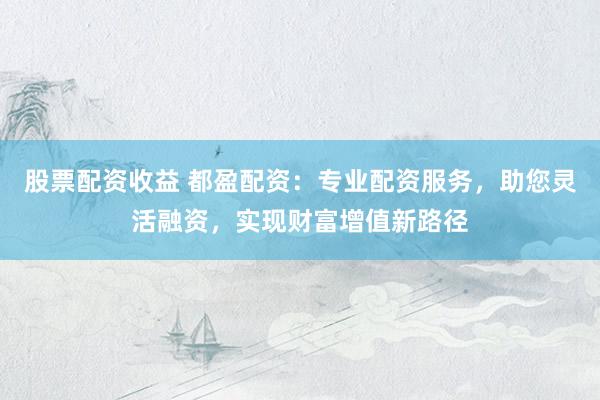 股票配资收益 都盈配资：专业配资服务，助您灵活融资，实现财富增值新路径