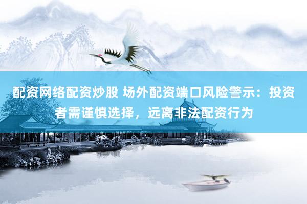 配资网络配资炒股 场外配资端口风险警示：投资者需谨慎选择，远离非法配资行为
