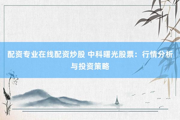 配资专业在线配资炒股 中科曙光股票：行情分析与投资策略