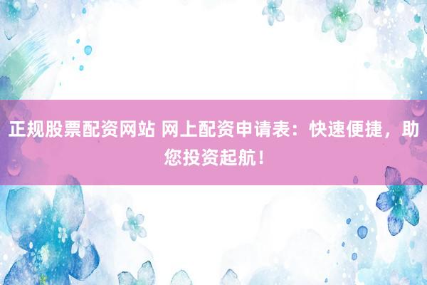 正规股票配资网站 网上配资申请表：快速便捷，助您投资起航！