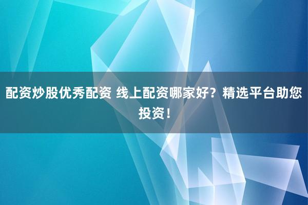 配资炒股优秀配资 线上配资哪家好？精选平台助您投资！