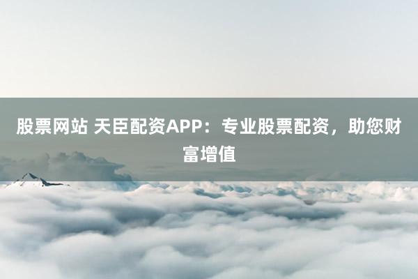 股票网站 天臣配资APP：专业股票配资，助您财富增值