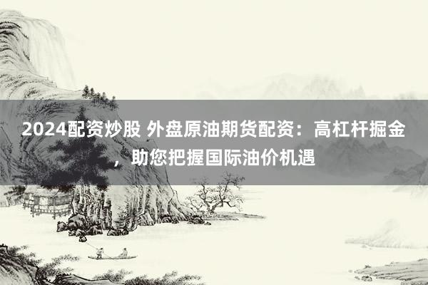 2024配资炒股 外盘原油期货配资：高杠杆掘金，助您把握国际油价机遇