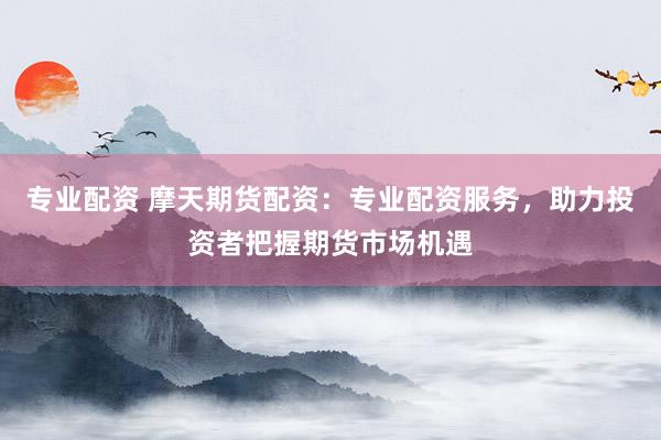 专业配资 摩天期货配资：专业配资服务，助力投资者把握期货市场机遇