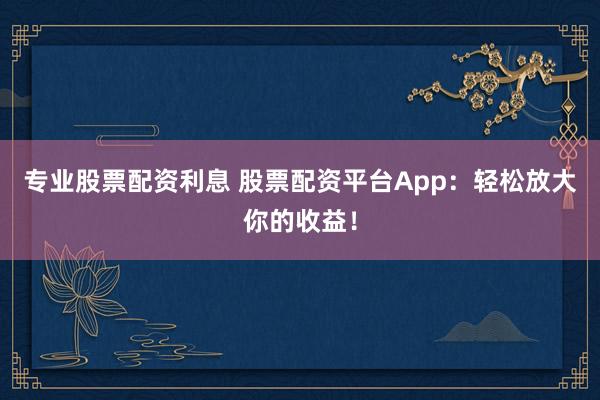 专业股票配资利息 股票配资平台App：轻松放大你的收益！
