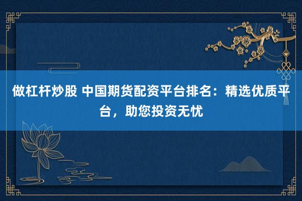 做杠杆炒股 中国期货配资平台排名：精选优质平台，助您投资无忧