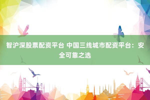 智沪深股票配资平台 中国三线城市配资平台：安全可靠之选