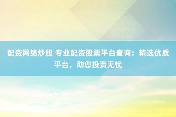 配资网络炒股 专业配资股票平台查询：精选优质平台，助您投资无忧