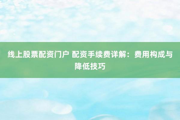线上股票配资门户 配资手续费详解：费用构成与降低技巧