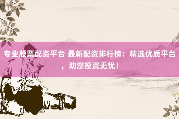 专业股票配资平台 最新配资排行榜：精选优质平台，助您投资无忧！
